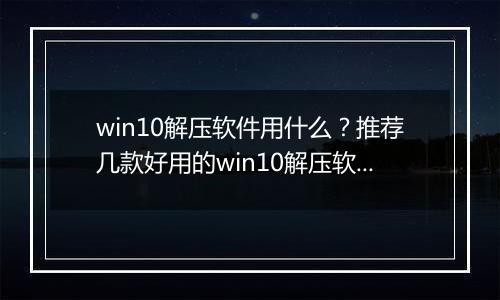 win10解压软件用什么？推荐几款好用的win10解压软件