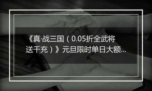 《真·战三国（0.05折全武将送千充）》元旦限时单日大额活动（1.1-1.5）