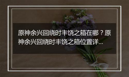 原神余兴回绕时丰饶之箱在哪？原神余兴回绕时丰饶之箱位置详细攻略
