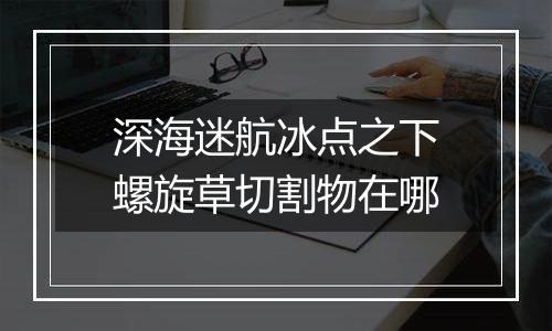 深海迷航冰点之下螺旋草切割物在哪