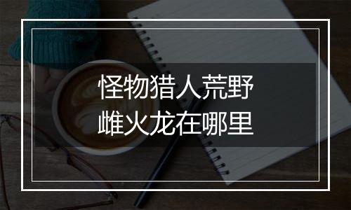 怪物猎人荒野雌火龙在哪里