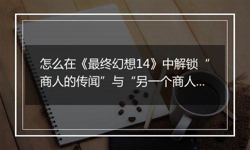 怎么在《最终幻想14》中解锁“商人的传闻”与“另一个商人的传闻”迷宫
