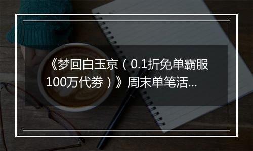 《梦回白玉京（0.1折免单霸服100万代劵）》周末单笔活动（1.2-1.4）
