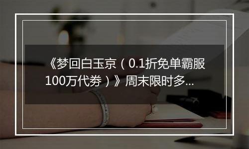 《梦回白玉京（0.1折免单霸服100万代劵）》周末限时多日活动（1.2-1.4）