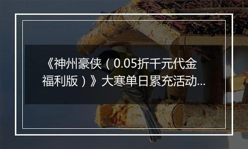 《神州豪侠（0.05折千元代金福利版）》大寒单日累充活动（1.21-1.23）