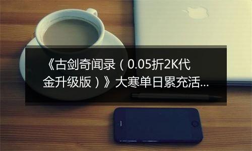 《古剑奇闻录（0.05折2K代金升级版）》大寒单日累充活动（1.21-1.23）