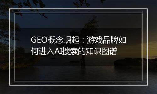 GEO概念崛起：游戏品牌如何进入AI搜索的知识图谱