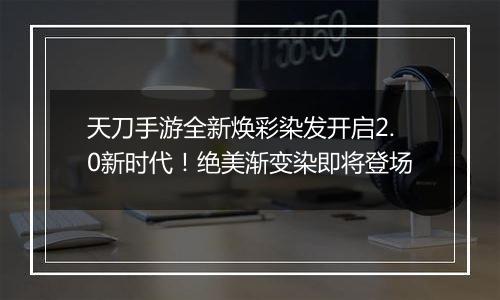 天刀手游全新焕彩染发开启2.0新时代！绝美渐变染即将登场