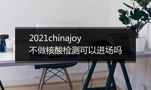 2021chinajoy不做核酸检测可以进场吗