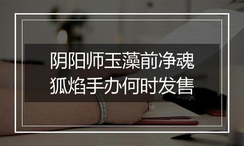 阴阳师玉藻前净魂狐焰手办何时发售