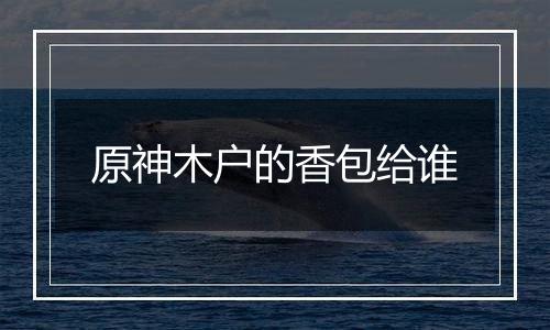 原神木户的香包给谁