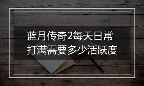 蓝月传奇2每天日常打满需要多少活跃度