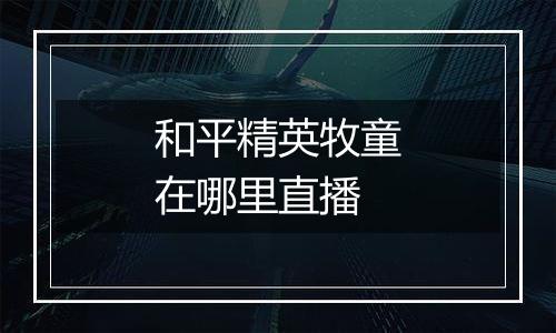 和平精英牧童在哪里直播