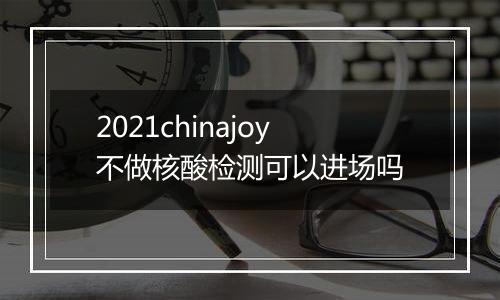 2021chinajoy不做核酸检测可以进场吗