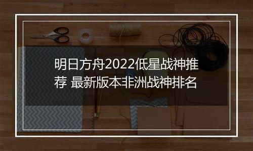 明日方舟2022低星战神推荐 最新版本非洲战神排名