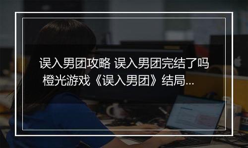 误入男团攻略 误入男团完结了吗 橙光游戏《误入男团》结局攻略