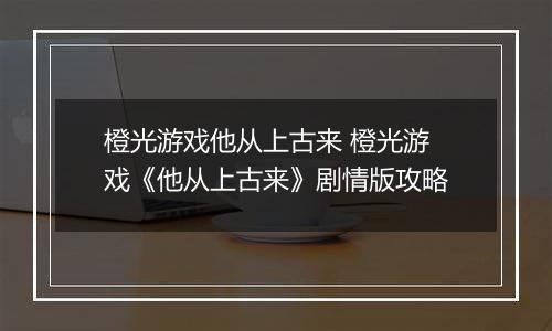 橙光游戏他从上古来 橙光游戏《他从上古来》剧情版攻略