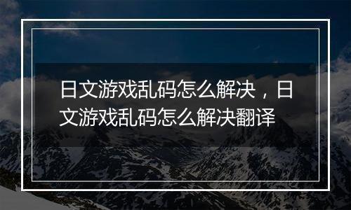日文游戏乱码怎么解决，日文游戏乱码怎么解决翻译