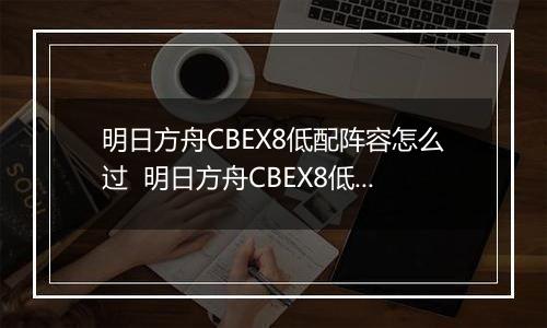 明日方舟CBEX8低配阵容怎么过  明日方舟CBEX8低配通关方法