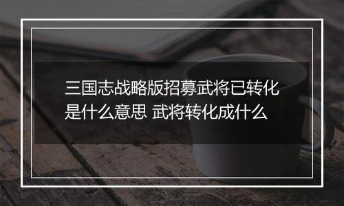 三国志战略版招募武将已转化是什么意思 武将转化成什么