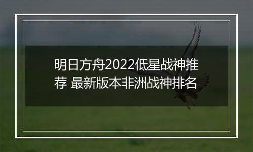 明日方舟2022低星战神推荐 最新版本非洲战神排名