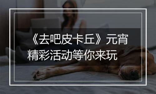 《去吧皮卡丘》元宵精彩活动等你来玩