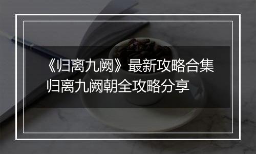 《归离九阙》最新攻略合集 归离九阙朝全攻略分享