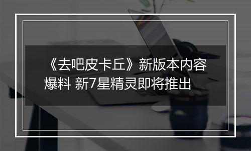 《去吧皮卡丘》新版本内容爆料 新7星精灵即将推出