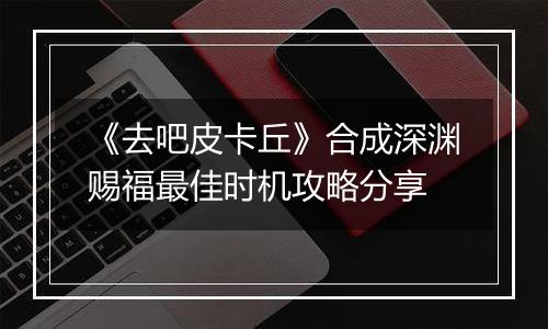 《去吧皮卡丘》合成深渊赐福最佳时机攻略分享