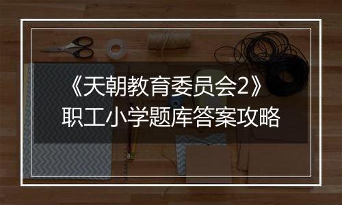 《天朝教育委员会2》职工小学题库答案攻略