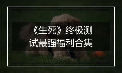 《生死》终极测试最强福利合集