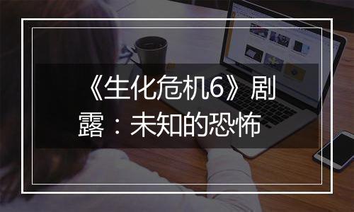 《生化危机6》剧露：未知的恐怖