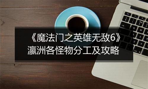 《魔法门之英雄无敌6》瀛洲各怪物分工及攻略