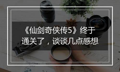《仙剑奇侠传5》终于通关了，谈谈几点感想