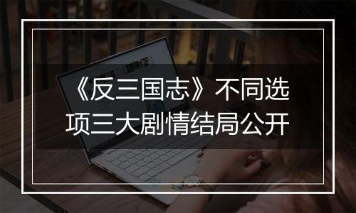 《反三国志》不同选项三大剧情结局公开