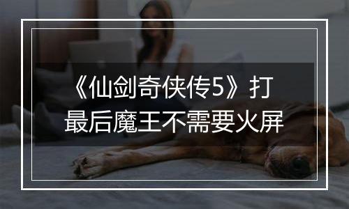 《仙剑奇侠传5》打最后魔王不需要火屏