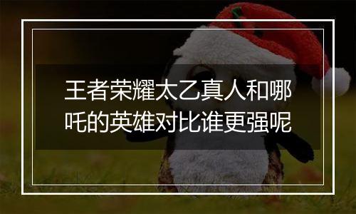 王者荣耀太乙真人和哪吒的英雄对比谁更强呢
