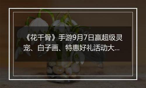 《花千骨》手游9月7日赢超级灵宠、白子画、特惠好礼活动大全