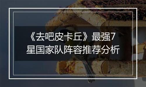 《去吧皮卡丘》最强7星国家队阵容推荐分析