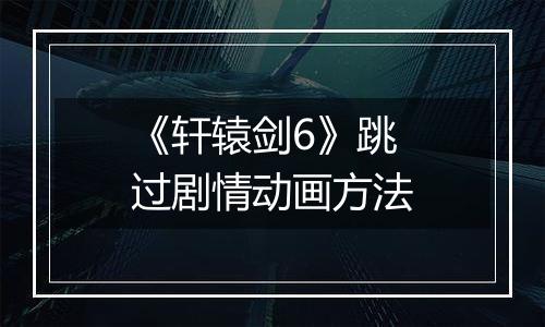 《轩辕剑6》跳过剧情动画方法
