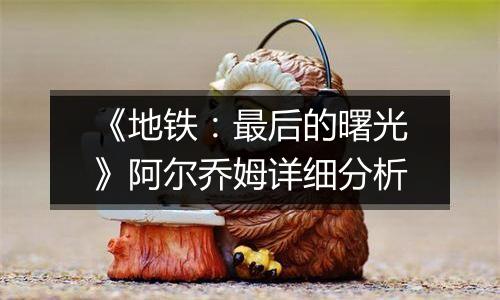 《地铁：最后的曙光》阿尔乔姆详细分析