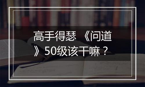 高手得瑟 《问道》50级该干嘛？