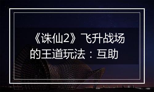 《诛仙2》飞升战场的王道玩法：互助