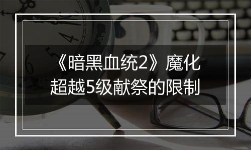 《暗黑血统2》魔化超越5级献祭的限制