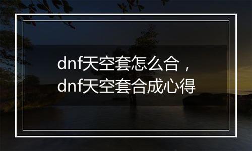 dnf天空套怎么合，dnf天空套合成心得