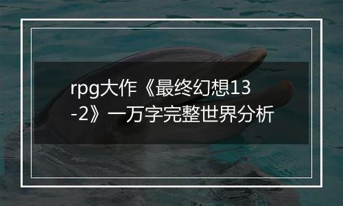 rpg大作《最终幻想13-2》一万字完整世界分析
