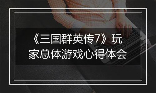 《三国群英传7》玩家总体游戏心得体会