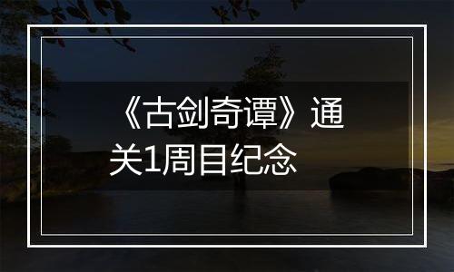《古剑奇谭》通关1周目纪念