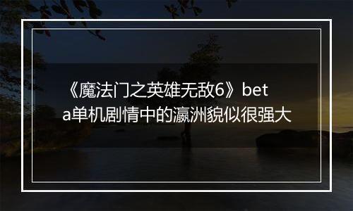 《魔法门之英雄无敌6》beta单机剧情中的瀛洲貌似很强大