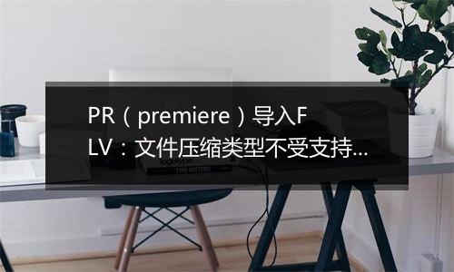 PR（premiere）导入FLV：文件压缩类型不受支持怎么办？